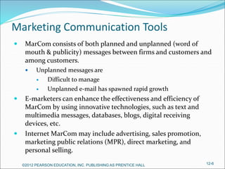 Marketing Communication Tools
 MarCom consists of both planned and unplanned (word of
mouth & publicity) messages between firms and customers and
among customers.
 Unplanned messages are
 Difficult to manage
 Unplanned e-mail has spawned rapid growth
 E-marketers can enhance the effectiveness and efficiency of
MarCom by using innovative technologies, such as text and
multimedia messages, databases, blogs, digital receiving
devices, etc.
 Internet MarCom may include advertising, sales promotion,
marketing public relations (MPR), direct marketing, and
personal selling.
©2012 PEARSON EDUCATION, INC. PUBLISHING AS PRENTICE HALL 12-6
 
