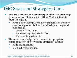 IMC Goals and Strategies; Cont.
 The AIDA model and hierarchy of effects model help
guide selection of online and offline MarCom tools to
meet their goals.
 Both models recognize that consumers first become
aware of a product before they develop feelings and
purchase it.
 Aware & learn / think
 Positive or negative attitude / feel
 Purchase the product / do
 The models can help marketers select appropriate
communication objectives and strategies, such as:
 Build brand equity.
 Elicit a direct response.
©2012 PEARSON EDUCATION, INC. PUBLISHING AS PRENTICE HALL 12-8
 
