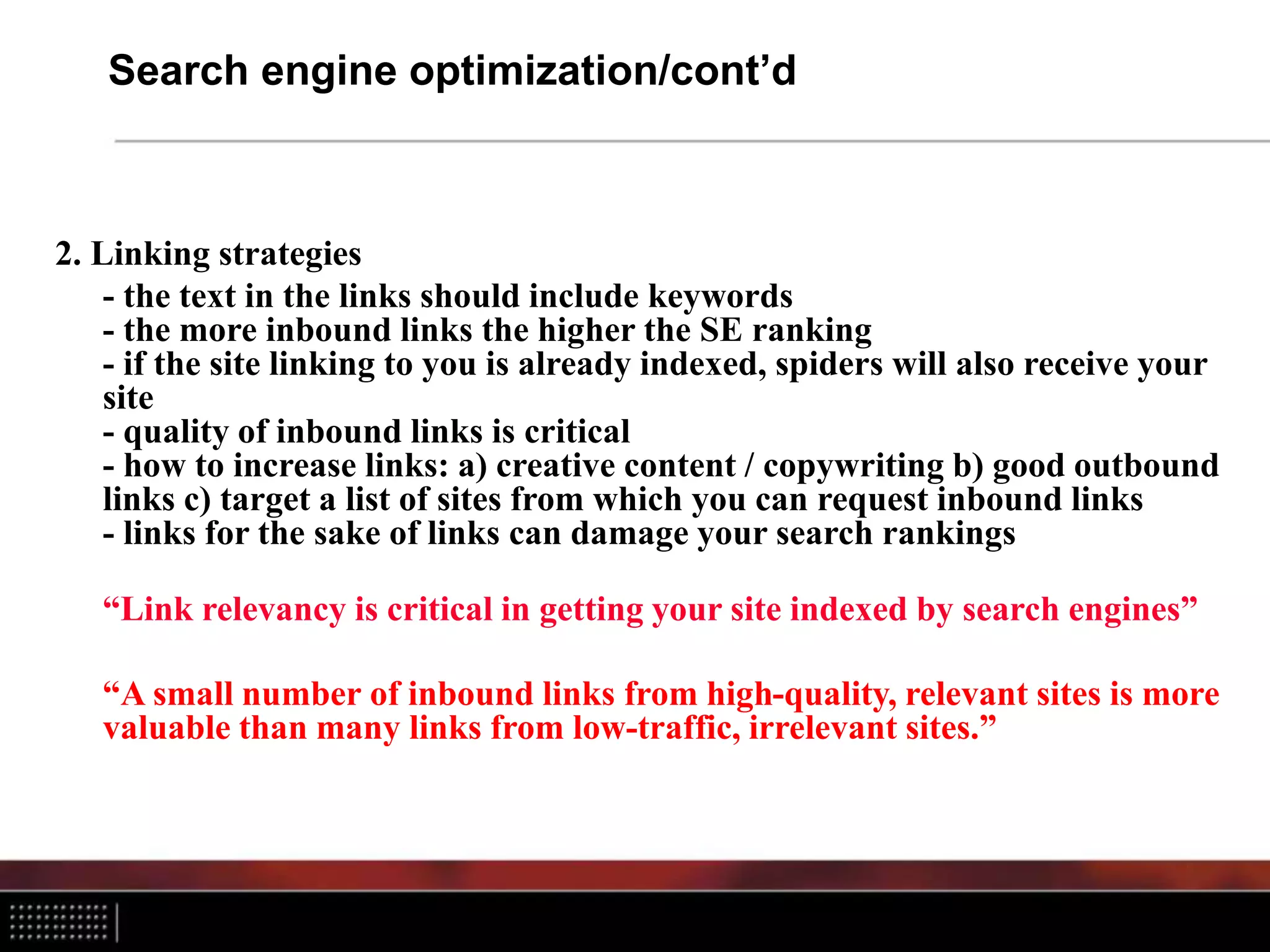 Search engine optimization/cont’d
2. Linking strategies
- the text in the links should include keywords
- the more inbound links the higher the SE ranking
- if the site linking to you is already indexed, spiders will also receive your
site
- quality of inbound links is critical
- how to increase links: a) creative content / copywriting b) good outbound
links c) target a list of sites from which you can request inbound links
- links for the sake of links can damage your search rankings
“Link relevancy is critical in getting your site indexed by search engines”
“A small number of inbound links from high-quality, relevant sites is more
valuable than many links from low-traffic, irrelevant sites.”
 