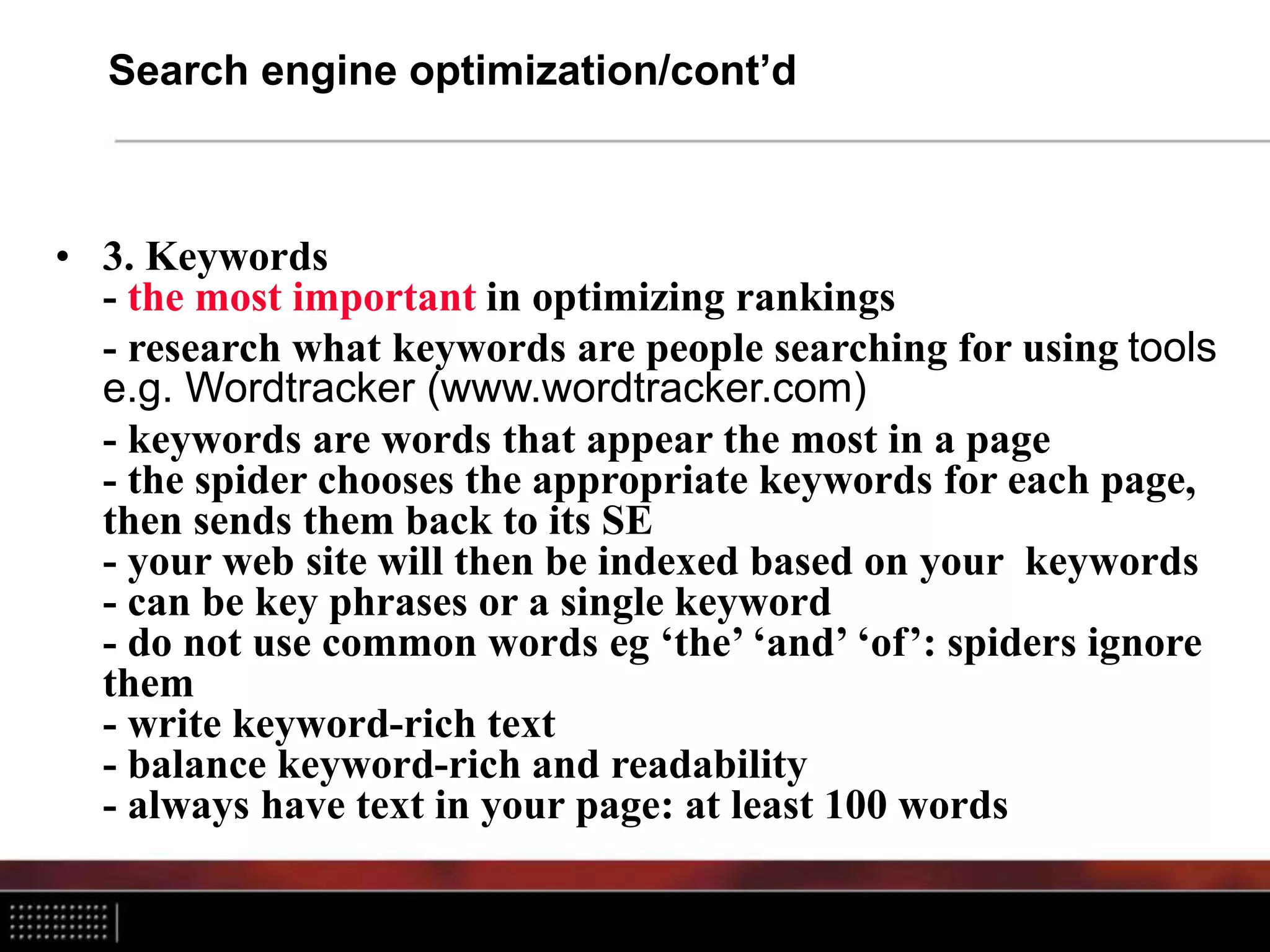 Search engine optimization/cont’d
• 3. Keywords
- the most important in optimizing rankings
- research what keywords are people searching for using tools
e.g. Wordtracker (www.wordtracker.com)
- keywords are words that appear the most in a page
- the spider chooses the appropriate keywords for each page,
then sends them back to its SE
- your web site will then be indexed based on your keywords
- can be key phrases or a single keyword
- do not use common words eg ‘the’ ‘and’ ‘of’: spiders ignore
them
- write keyword-rich text
- balance keyword-rich and readability
- always have text in your page: at least 100 words
 