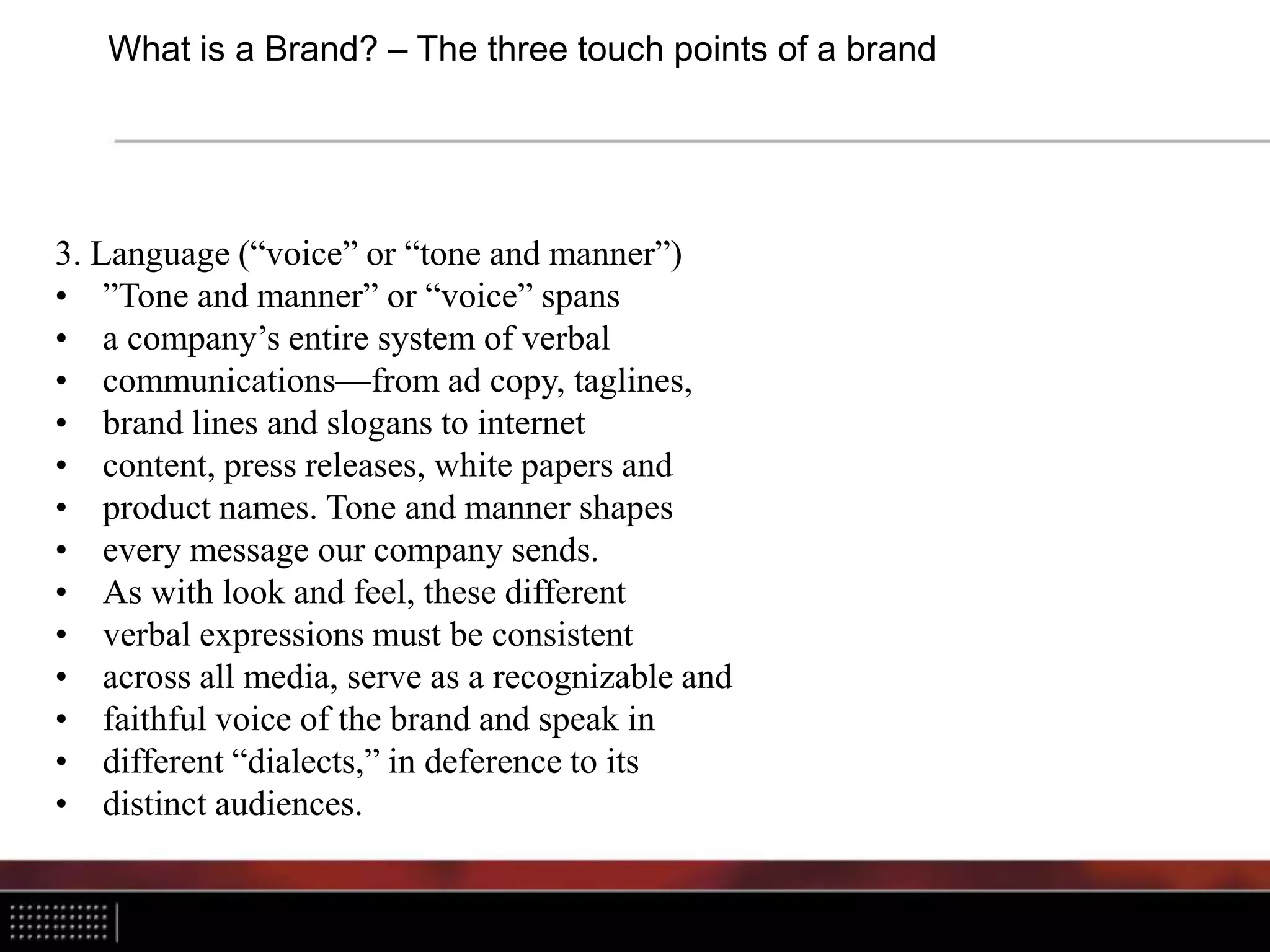 What is a Brand? – The three touch points of a brand
3. Language (“voice” or “tone and manner”)
• ”Tone and manner” or “voice” spans
• a company’s entire system of verbal
• communications—from ad copy, taglines,
• brand lines and slogans to internet
• content, press releases, white papers and
• product names. Tone and manner shapes
• every message our company sends.
• As with look and feel, these different
• verbal expressions must be consistent
• across all media, serve as a recognizable and
• faithful voice of the brand and speak in
• different “dialects,” in deference to its
• distinct audiences.
 