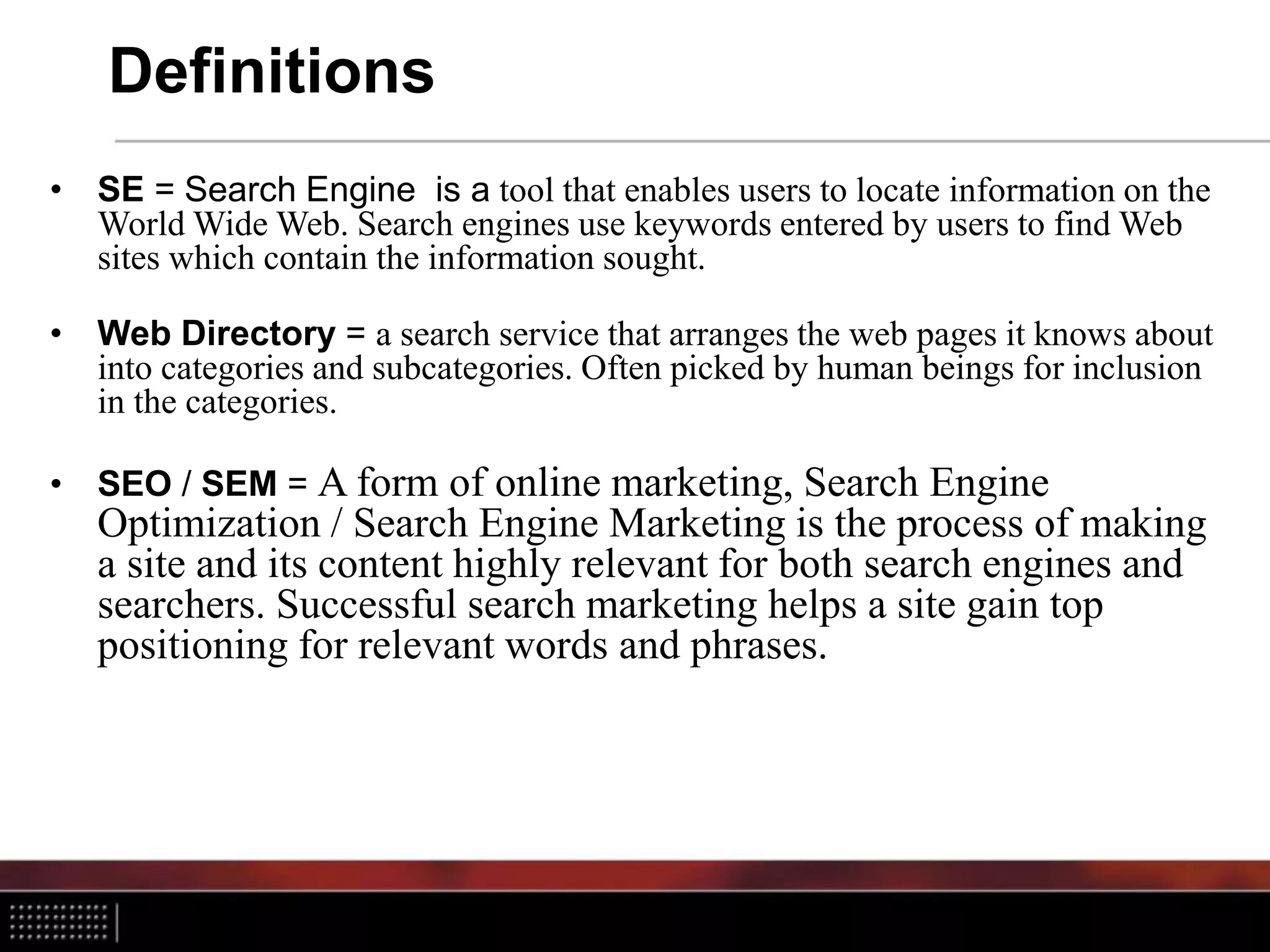 Definitions
• SE = Search Engine is a tool that enables users to locate information on the
World Wide Web. Search engines use keywords entered by users to find Web
sites which contain the information sought.
• Web Directory = a search service that arranges the web pages it knows about
into categories and subcategories. Often picked by human beings for inclusion
in the categories.
• SEO / SEM = A form of online marketing, Search Engine
Optimization / Search Engine Marketing is the process of making
a site and its content highly relevant for both search engines and
searchers. Successful search marketing helps a site gain top
positioning for relevant words and phrases.
 