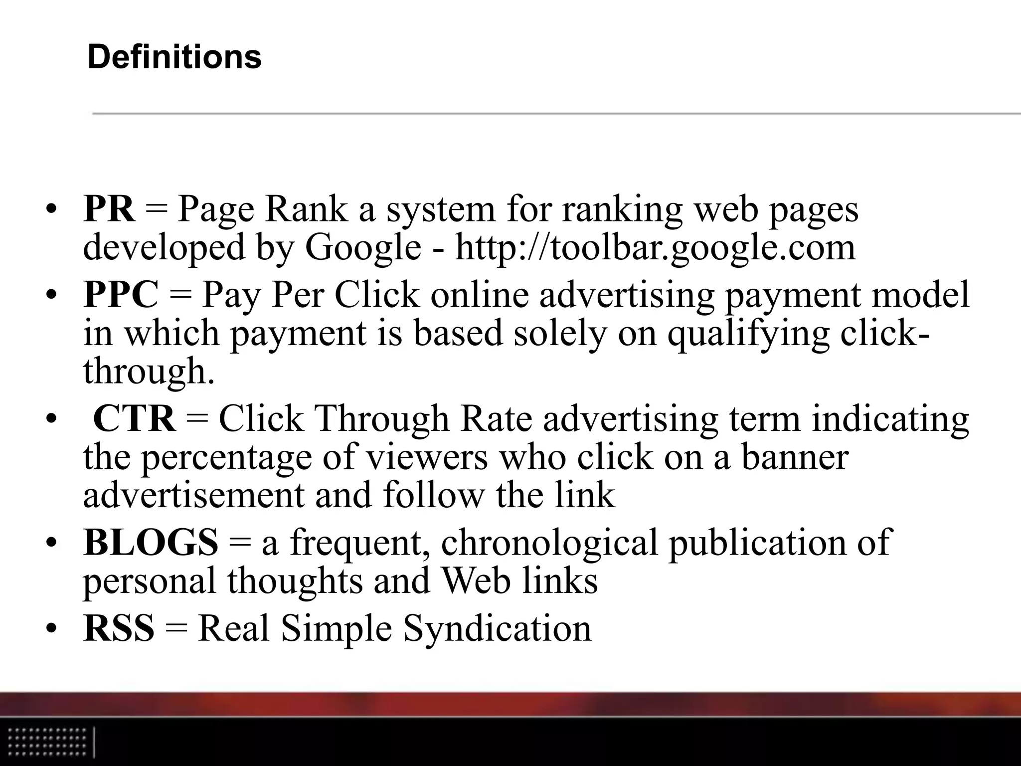 Definitions
• PR = Page Rank a system for ranking web pages
developed by Google - http://toolbar.google.com
• PPC = Pay Per Click online advertising payment model
in which payment is based solely on qualifying click-
through.
• CTR = Click Through Rate advertising term indicating
the percentage of viewers who click on a banner
advertisement and follow the link
• BLOGS = a frequent, chronological publication of
personal thoughts and Web links
• RSS = Real Simple Syndication
 