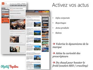 Activez vos actus
• Infos corporate
• Reportages
• Actus produits
• Salons
 Valorise le dynamisme de la
marque
 Attise la curiosité des
prescripteurs
 Du chaud pour booster le
froid (soutien SEO / crawling)
 