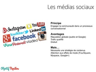 Les médias sociaux
Principe
Engager la communauté dans un processus
conversationnel
Avantages
Réputation globale (public et Google)
Trafic qualifié
Gratuit
Mais…
Nécessite une stratégie de contenus
Attention aux effets de mode (FourSquare,
Myspace, Google+)
 