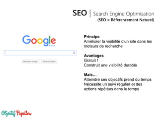 SEO | Search Engine Optimisation
(SEO = Référencement Naturel)
Principe
Améliorer la visibilité d’un site dans les
moteurs de recherche
Avantages
Gratuit !
Construit une visibilité durable
Mais…
Atteindre ses objectifs prend du temps
Nécessite un suivi régulier et des
actions répétées dans le temps
 