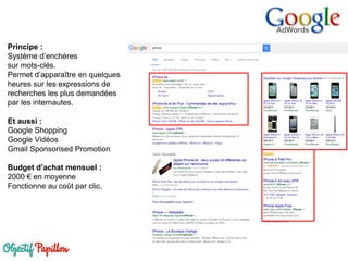 Principe :
Système d’enchères
sur mots-clés.
Permet d’apparaître en quelques
heures sur les expressions de
recherches les plus demandées
par les internautes.
Et aussi :
Google Shopping
Google Vidéos
Gmail Sponsorised Promotion
Budget d’achat mensuel :
2000 € en moyenne
Fonctionne au coût par clic.
 