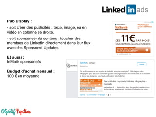 Pub Display :
- soit créer des publicités : texte, image, ou en
vidéo en colonne de droite.
- soit sponsoriser du contenu : toucher des
membres de LinkedIn directement dans leur flux
avec des Sponsored Updates.
Et aussi :
InMails sponsorisés
Budget d’achat mensuel :
100 € en moyenne
 