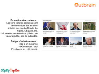 Promotion des contenus :
Les liens vers les contenus sont
recommandés sur les sites
médias tels que Le Monde, Le
Figaro, L’Equipe, etc.
Uniquement des contenus qui ont une
valeur ajoutée, pas de publicités.
Budget d’achat mensuel :
300 € en moyenne
10 € minimum / jour
Fonctionne au coût par clic
 