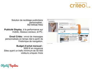 Solution de reciblage publicitaire
personnalisé :
RETARGETING
Publicité Display, à la performance sur
mobile, réseaux sociaux, et PC.
Email Critéo : envoi de messages
personnalisés en temps réel à partir de
l’historique de navigation.
Budget d’achat mensuel :
5000 € en moyenne
Sites ayant un trafic minimum de 50 000
visiteurs uniques /mois
 