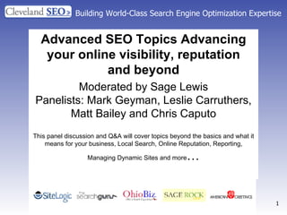 Building World-Class Search Engine Optimization Expertise Advanced SEO Topics Advancing your online visibility, reputation and beyond Moderated by Sage Lewis Panelists: Mark Geyman, Leslie Carruthers, Matt Bailey and Chris Caputo This panel discussion and Q&A will cover topics beyond the basics and what it means for your business, Local Search, Online Reputation, Reporting, Managing Dynamic Sites and more … 
