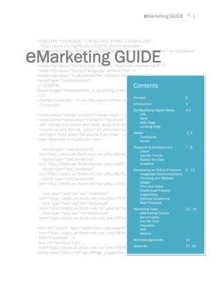 eMarketing GUIDE             1




 <!DOCTYPE html PUBLIC "-//W3C//DTD XHTML 1.0 Strict//EN"
   "http://www.w3.org/TR/xhtml1/DTD/xhtml1-strict.dtd">


eMarketing GUIDE
 <html xmlns="http://www.w3.org/1999/xhtml" xml:lang="en" lang="en" id="facebook"
  class=" no_js">
 <head>
 <meta http-equiv="Content-type" content="text/html; charset=utf-8" />
 <meta http-equiv="Content-language" content="en" />
 <meta http-equiv="X-UA-Compatible" content="IE=EmulateIE7" />
 <script type="text/javascript">
 //<![CDATA[                                        Contents
 CavalryLogger=false;window._is_quickling_index="";
 //]]>
                                                    Forward                  2
 </script><noscript> <meta http-equiv=refresh content="0; URL=?_fb_noscript=1" />
  </noscript>                                       Introduction             3
                                                       De-Mystifying Digital Media   3,4
 <meta name="robots" content="noodp,noydir" />           URL
                                                         Html
 <meta name="description" content=" Facebook is a social utility that connects people
                                                         Web Page
  with friends and others who work, study and live aroundLanding Page
                                                          them. People use Facebook
  to keep up with friends, upload an unlimited number of photos, post links and videos,
                                                      Media                        5, 6
  and learn more about the people they meet." />
                                                         Traditional
 <title>Welcome to Facebook</title>                      Social
                                                    Research & Development        7-9
   <script type="text/javascript"                      Listen
  src="http://static.ak.fbcdn.net/rsrc.php/zBV9X/hash/7g3r1ly7.js"></script>
                                                       Identify Trends
   <script type="text/javascript"                      Assess the Data
  src="http://static.ak.fbcdn.net/rsrc.php/zEJZP/hash/7ntdcspa.js"></script>
                                                       Analytics
   <script type="text/javascript"                   Developing an Online Presence 9 - 12
  src="http://static.ak.fbcdn.net/rsrc.php/z6LYK/hash/dloxypeu.js"></script>
                                                       Integrated Communications
   <script type="text/javascript"                      Planning your Website
                                                       Design
  src="http://static.ak.fbcdn.net/rsrc.php/z3CXV/hash/3cex05dn.js"></script>
                                                       Find your Voice
                                                       Intellectual Property
   <link type="text/css" rel="stylesheet"              Copywriting
  href="http://static.ak.fbcdn.net/rsrc.php/z7FXG/hash/fm1fn5ih.css" />
                                                       Editorial Guidelines
   <link type="text/css" rel="stylesheet"              Best Practices
  href="http://static.ak.fbcdn.net/rsrc.php/zC79Z/hash/3tdwkr1x.css" />
                                                    Marketing Tools                  13 - 16
   <link type="text/css" rel="stylesheet"              eMarketing Tactics
                                                       Benchmarks
  href="http://static.ak.fbcdn.net/rsrc.php/zC0HR/hash/1avrgohz.css" />
                                                        Pay Per Click
                                                        Keywords
 <link rel="search" type="application/opensearchdescription+xml"
                                                        SEO
  href="http://static.ak.fbcdn.net/rsrc.php/zBOV4/hash/10jfw8tc.xml"
                                                        Metrics
  title="Facebook" />                               Acknowledgements         16
 <link rel="shortcut icon"
  href="http://static.ak.fbcdn.net/rsrc.php/z9Q0Q/hash/8yhim1ep.ico" /></head> 18
                                                    Appendix                 17,
 <body class="WelcomePage UIPage_LoggedOut ie7 Locale_en_US">
 