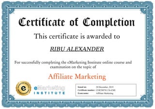 Certificate of Completion
This certificate is awarded to
RIBU ALEXANDER
For successfully completing the eMarketing Institute online course and
examination on the topic of
Affiliate Marketing
Issued on:
Certificate number:
Exam name:
28 December, 2019
CERT00781156-EMI
Affiliate Marketing
Powered by TCPDF (www.tcpdf.org)
 