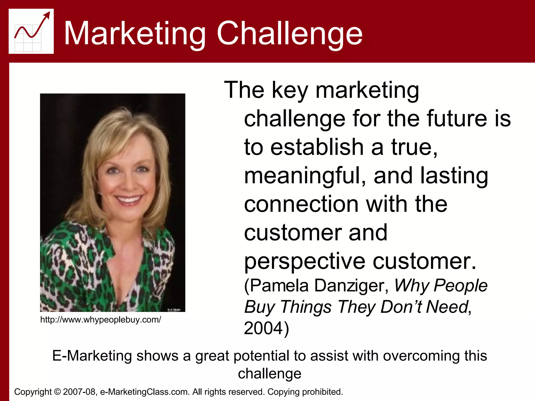 Marketing Challenge The key marketing challenge for the future is to establish a true, meaningful, and lasting connection with the customer and perspective customer.  (Pamela Danziger,  Why People Buy Things They Don’t Need , 2004) http://www.whypeoplebuy.com/ E-Marketing shows a great potential to assist with overcoming this challenge 