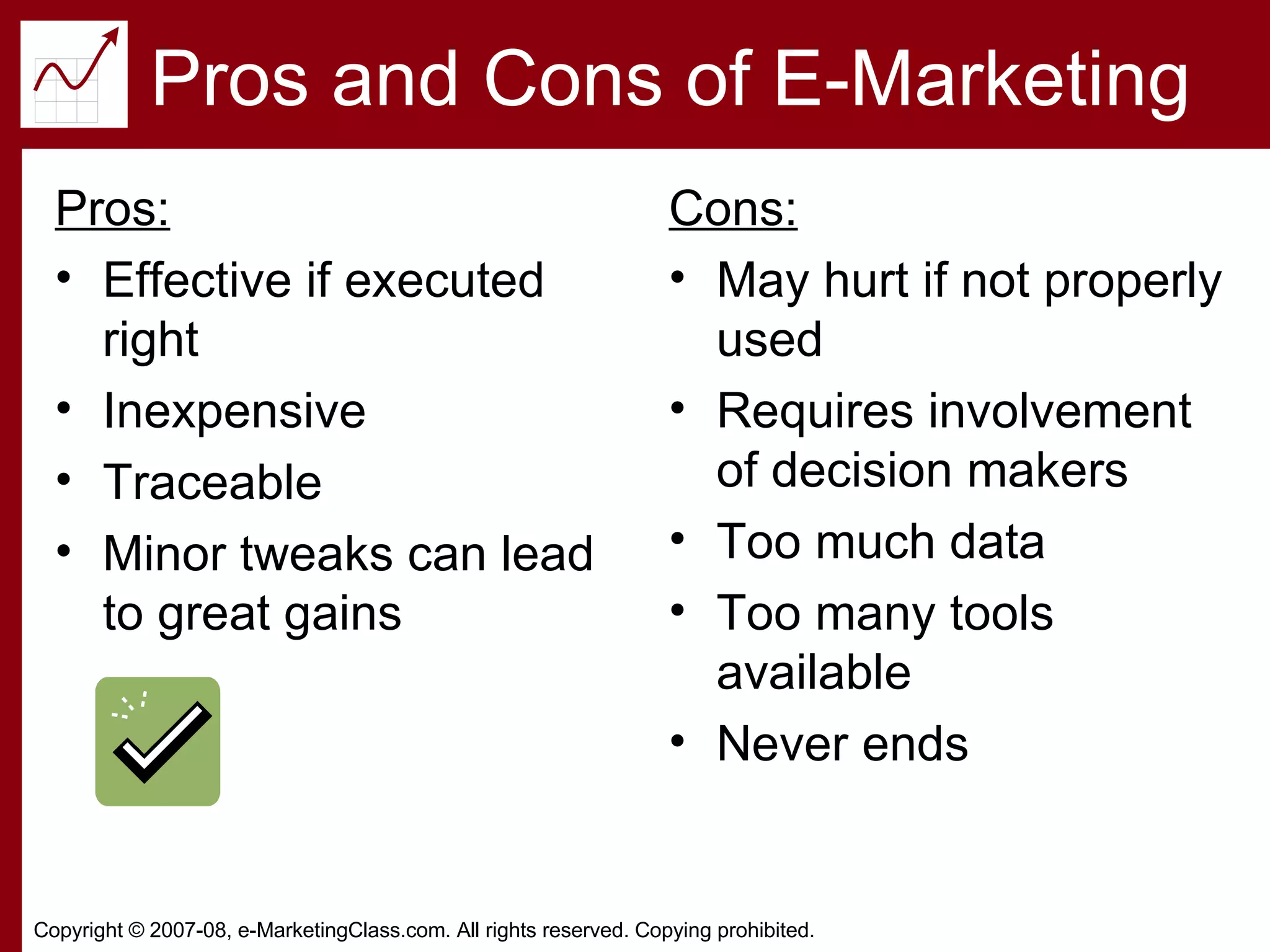 Pros and Cons of E-Marketing Pros: Effective if executed right Inexpensive Traceable Minor tweaks can lead to great gains Cons: May hurt if not properly used Requires involvement of decision makers Too much data Too many tools available Never ends 