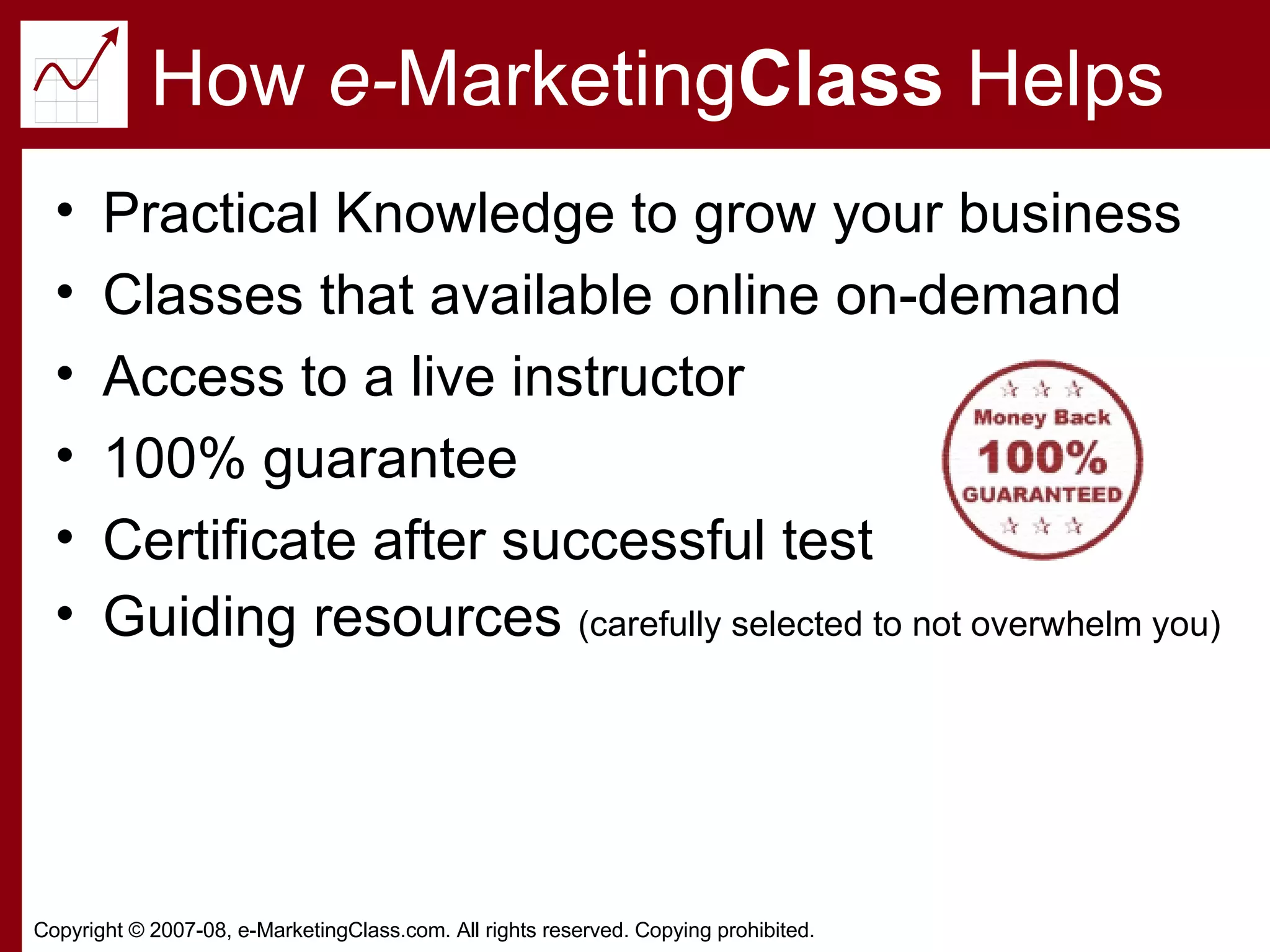 How  e- Marketing Class  Helps Practical Knowledge to grow your business Classes that available online on-demand Access to a live instructor 100% guarantee Certificate after successful test Guiding resources  (carefully selected to not overwhelm you) 