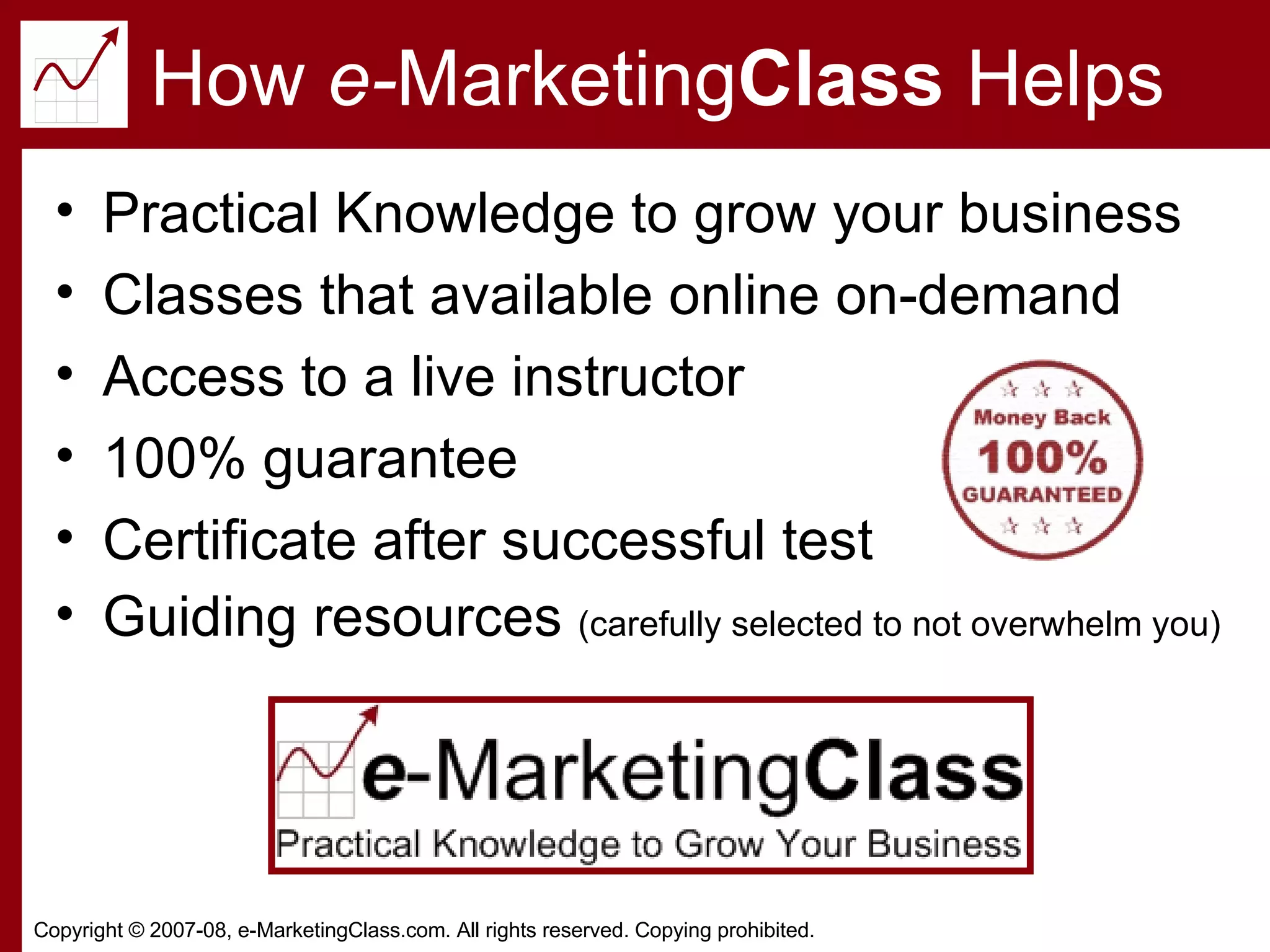 How  e- Marketing Class  Helps Practical Knowledge to grow your business Classes that available online on-demand Access to a live instructor 100% guarantee Certificate after successful test Guiding resources  (carefully selected to not overwhelm you) 