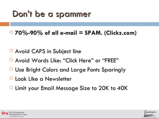 Don’t be a spammer 70%-90% of all e-mail = SPAM. (Clickz.com) Avoid CAPS in Subject line Avoid Words Like: “Click Here” or “FREE” Use Bright Colors and Large Fonts Sparingly  Look Like a Newsletter  Limit your Email Message Size to 20K to 40K 