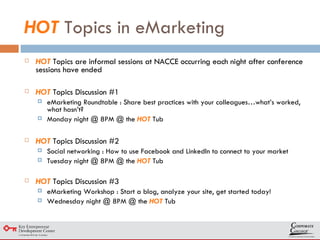 HOT  Topics in eMarketing HOT  Topics are informal sessions at NACCE occurring each night after conference sessions have ended HOT  Topics Discussion #1 eMarketing Roundtable : Share best practices with your colleagues…what’s worked, what hasn’t? Monday night @ 8PM @ the  HOT  Tub HOT  Topics Discussion #2 Social networking : How to use Facebook and LinkedIn to connect to your market Tuesday night @ 8PM @ the  HOT  Tub HOT  Topics Discussion #3 eMarketing Workshop : Start a blog, analyze your site, get started today! Wednesday night @ 8PM @ the  HOT  Tub 