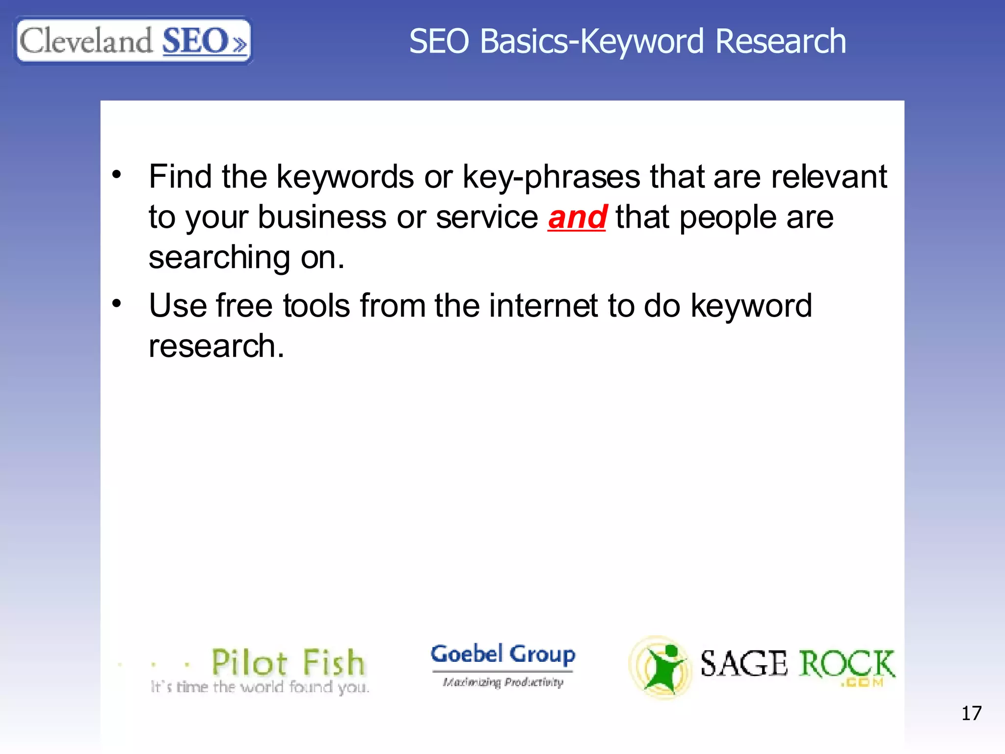 SEO Basics-Keyword Research Find the keywords or key-phrases that are relevant to your business or service  and  that people are searching on. Use free tools from the internet to do keyword research. 