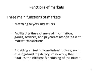 Functions of markets

Three main functions of markets
  – Matching buyers and sellers

  – Facilitating the exchange of information,
    goods, services, and payments associated with
    market transactions

  – Providing an institutional infrastructure, such
    as a legal and regulatory framework, that
    enables the efficient functioning of the market


                                                      13
 