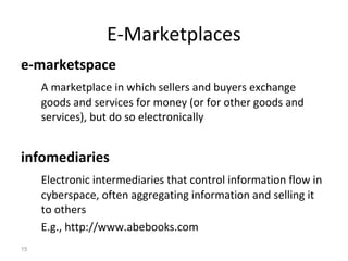 E-Marketplaces
e-marketspace
     A marketplace in which sellers and buyers exchange
     goods and services for money (or for other goods and
     services), but do so electronically


infomediaries
     Electronic intermediaries that control information flow in
     cyberspace, often aggregating information and selling it
     to others
     E.g., http://www.abebooks.com
15
 