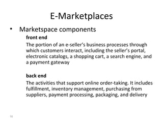 E-Marketplaces
• Marketspace components
     front end
     The portion of an e-seller’s business processes through
     which customers interact, including the seller’s portal,
     electronic catalogs, a shopping cart, a search engine, and
     a payment gateway

     back end
     The activities that support online order-taking. It includes
     fulfillment, inventory management, purchasing from
     suppliers, payment processing, packaging, and delivery


16
 