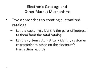 Electronic Catalogs and
              Other Market Mechanisms
•     Two approaches to creating customized
      catalogs
     – Let the customers identify the parts of interest
       to them from the total catalog
     – Let the system automatically identify customer
       characteristics based on the customer’s
       transaction records



19
 