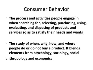 Consumer Behavior
•   The process and activities people engage in
    when searching for, selecting, purchasing, using,
    evaluating, and disposing of products and
    services so as to satisfy their needs and wants

• The study of when, why, how, and where
  people do or do not buy a product. It blends
  elements from psychology, sociology, social
anthropology and economics
 
