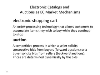 Electronic Catalogs and
          Auctions as EC Market Mechanisms

     electronic shopping cart
     An order-processing technology that allows customers to
     accumulate items they wish to buy while they continue
     to shop
     auction
     A competitive process in which a seller solicits
     consecutive bids from buyers (forward auctions) or a
     buyer solicits bids from sellers (backward auctions).
     Prices are determined dynamically by the bids



20
 