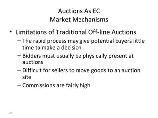 Auctions As EC
                  Market Mechanisms
• Limitations of Traditional Off-line Auctions
     – The rapid process may give potential buyers little
       time to make a decision
     – Bidders must usually be physically present at
       auctions
     – Difficult for sellers to move goods to an auction
       site
     – Commissions are fairly high



21
 