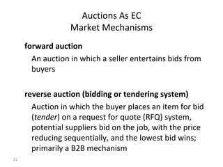 Auctions As EC
                  Market Mechanisms
     forward auction
       An auction in which a seller entertains bids from
       buyers

     reverse auction (bidding or tendering system)
       Auction in which the buyer places an item for bid
       (tender) on a request for quote (RFQ) system,
       potential suppliers bid on the job, with the price
       reducing sequentially, and the lowest bid wins;
       primarily a B2B mechanism
22
 