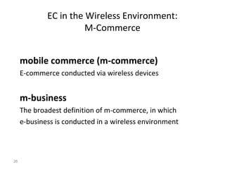 EC in the Wireless Environment:
                       M-Commerce


     mobile commerce (m-commerce)
     E-commerce conducted via wireless devices


     m-business
     The broadest definition of m-commerce, in which
     e-business is conducted in a wireless environment



26
 