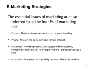 E-Marketing Strategies

The essential issues of marketing are also
  referred to as the four Ps of marketing
  mix:
• Product: Physical item or service that a company is selling

• Pricing: Amount the customer pays for the product

• Placement: How the product/service gets to the customer,
  sometimes called “place” referring to “where” a product/service is
  sold

• Promotion: Any means of spreading the word about the product

                                                                       27
 