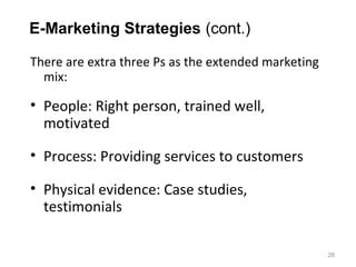 E-Marketing Strategies (cont.)

There are extra three Ps as the extended marketing
  mix:

• People: Right person, trained well,
  motivated

• Process: Providing services to customers

• Physical evidence: Case studies,
  testimonials

                                                     28
 