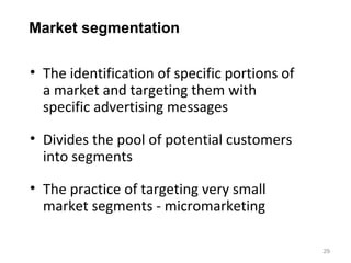 Market segmentation

• The identification of specific portions of
  a market and targeting them with
  specific advertising messages

• Divides the pool of potential customers
  into segments

• The practice of targeting very small
  market segments - micromarketing

                                               29
 