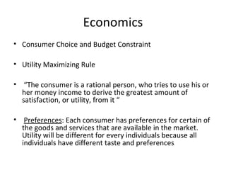 Economics
• Consumer Choice and Budget Constraint

• Utility Maximizing Rule

• “The consumer is a rational person, who tries to use his or
  her money income to derive the greatest amount of
  satisfaction, or utility, from it “

• Preferences: Each consumer has preferences for certain of
  the goods and services that are available in the market.
  Utility will be different for every individuals because all
  individuals have different taste and preferences
 