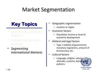 Market Segmentation

        Key Topics         •   Geographic segmentation
                                – Location or region
 • Segmenting Consumer     •   Economic factors
                                – Population income or level of
   Markets                        economic development
 • Segmenting Business     •   Political and legal factors
   Markets                      – Type / stability of government,
 • Segmenting                     monetary regulations, amount of
                                  bureaucracy, etc.
   International Markets   •   Cultural factors
                                – Language, religion, values,
                                  attitudes, customs, behavioral
                                  patterns

7- 35
 