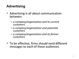 Advertising

• Advertising is all about communication
  between:
   – a company/organization and its current
     customers
   – a company/organization and potential
     customers
   – a company/organization and its former
     customers

• To be effective, firms should send different
  messages to each of these audiences

                                                 37
 