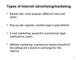 Types of Internet advertising/marketing

• Banner ads: most popular, different sizes and
  styles

• Pop-up ads: popular, another type is pop-behind

• E-mail marketing: powerful, economical, legal
  implications, spam

• Affiliate marketing: commission-based, benefit of
  the selling site’s brand in exchange for the
  referral
                                                      38
 