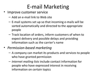 E-mail Marketing
• Improve customer service
  – Add an e-mail link to Web site
  – E-mail systems set up so that incoming e-mails will be
    sorted automatically and directed to the appropriate
    people
  – Track location of orders, inform customers of when to
    expect delivery and possible delays and providing
    information such as the carrier’s name
• Permission-based marketing
  – A company can market its products and services to people
    who have granted permission
  – Internet mailing lists include contact information for
    people who have expressed interest in receiving
    information on certain topics
 