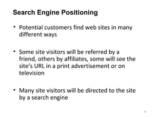 Search Engine Positioning

• Potential customers find web sites in many
  different ways

• Some site visitors will be referred by a
  friend, others by affiliates, some will see the
  site’s URL in a print advertisement or on
  television

• Many site visitors will be directed to the site
  by a search engine

                                                    41
 