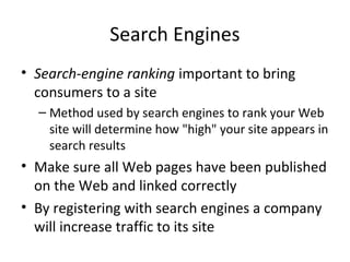 Search Engines
• Search-engine ranking important to bring
  consumers to a site
  – Method used by search engines to rank your Web
    site will determine how "high" your site appears in
    search results
• Make sure all Web pages have been published
  on the Web and linked correctly
• By registering with search engines a company
  will increase traffic to its site
 