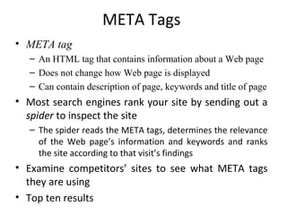 META Tags
• META tag
   – An HTML tag that contains information about a Web page
   – Does not change how Web page is displayed
   – Can contain description of page, keywords and title of page
• Most search engines rank your site by sending out a
  spider to inspect the site
   – The spider reads the META tags, determines the relevance
     of the Web page’s information and keywords and ranks
     the site according to that visit’s findings
• Examine competitors’ sites to see what META tags
  they are using
• Top ten results
 