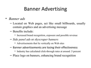 Banner Advertising
• Banner ads
  – Located on Web pages, act like small billboards, usually
    contain graphics and an advertising message
  – Benefits include:
     • Increased brand recognition, exposure and possible revenue
  – Side panel ads or skyscraper banners
     • Advertisements that lie vertically on Web sites
  – Banner advertisements are losing their effectiveness
     • Industry has calculated click-through rates at around .5 percent
  – Place logo on banners, enhancing brand recognition
 
