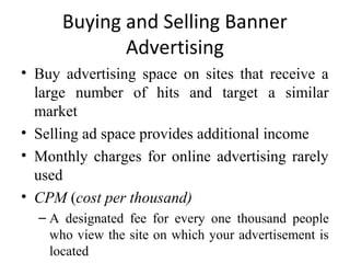 Buying and Selling Banner
             Advertising
• Buy advertising space on sites that receive a
  large number of hits and target a similar
  market
• Selling ad space provides additional income
• Monthly charges for online advertising rarely
  used
• CPM (cost per thousand)
  – A designated fee for every one thousand people
    who view the site on which your advertisement is
    located
 