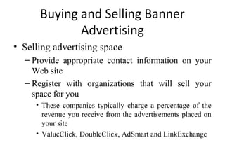 Buying and Selling Banner
             Advertising
• Selling advertising space
  – Provide appropriate contact information on your
    Web site
  – Register with organizations that will sell your
    space for you
     • These companies typically charge a percentage of the
       revenue you receive from the advertisements placed on
       your site
     • ValueClick, DoubleClick, AdSmart and LinkExchange
 