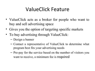 ValueClick Feature
• ValueClick acts as a broker for people who want to
  buy and sell advertising space
• Gives you the option of targeting specific markets
• To buy advertising through ValueClick:
  – Design a banner
  – Contact a representative of ValueClick to determine what
    program best fits your advertising needs
  – Pre-pay for the service based on the number of visitors you
    want to receive, a minimum fee is required
 