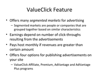 ValueClick Feature
• Offers many segmented markets for advertising
   – Segmented markets are people or companies that are
     grouped together based on similar characteristics
• Earnings depend on number of click-throughs
  resulting from the advertisements
• Pays host monthly if revenues are greater than
  certain amount
• Offers four options for publishing advertisements on
  your site
   – ValueClick Affiliate, Premium, AdVantage and AdVantage
     Plus programs
 