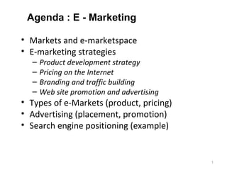 Agenda : E - Marketing

• Markets and e-marketspace
• E-marketing strategies
  –   Product development strategy
  –   Pricing on the Internet
  –   Branding and traffic building
  –   Web site promotion and advertising
• Types of e-Markets (product, pricing)
• Advertising (placement, promotion)
• Search engine positioning (example)


                                           1
 